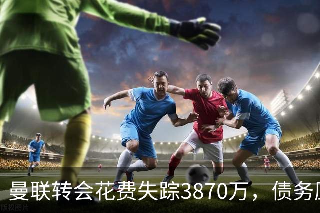 曼联转会花费失踪3870万，债务压力依旧大！