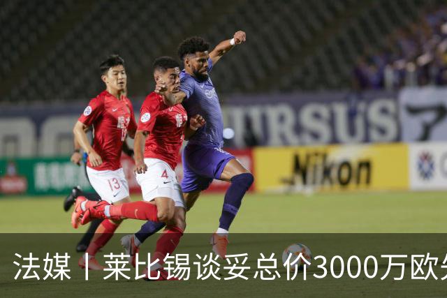 法媒丨莱比锡谈妥总价3000万欧先租后买